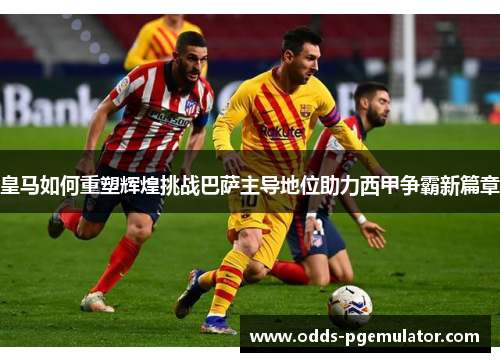 皇马如何重塑辉煌挑战巴萨主导地位助力西甲争霸新篇章