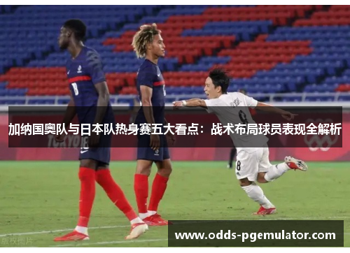 加纳国奥队与日本队热身赛五大看点:战术布局球员表现全解析