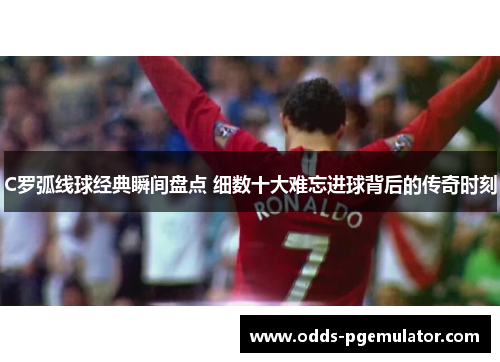 C罗弧线球经典瞬间盘点 细数十大难忘进球背后的传奇时刻