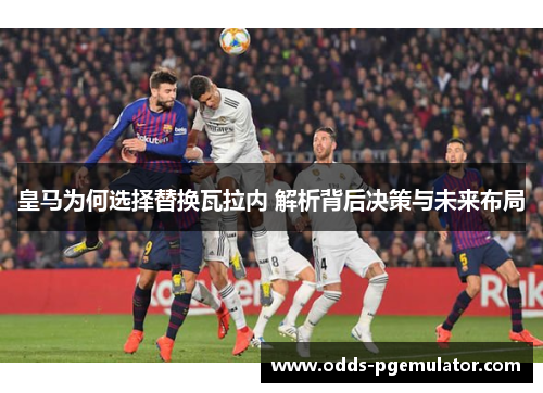 皇马为何选择替换瓦拉内 解析背后决策与未来布局 皇马为何选择替换瓦拉内 解析背后决策与未来布局